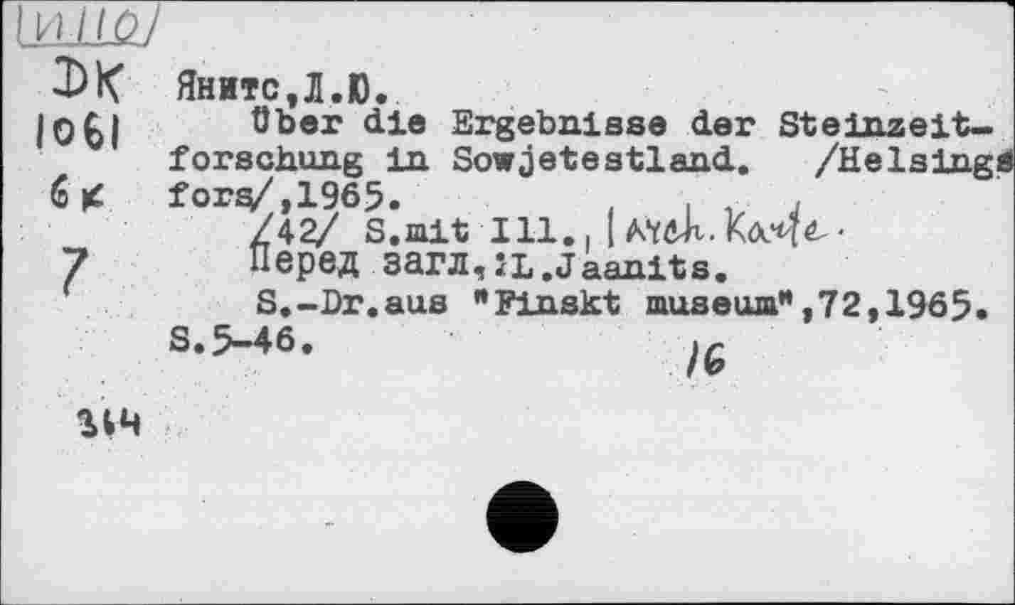 ﻿Іи/to/
DK loti
Яните,Л.Ю.
über die Ergebnisse der Steinzeitforschung in Sowjetestland. /Heising« fors/.1965.	,	,
/42/ S.mit Ill., |
Перед загл,JL.Jaanits.
S.-Dr.aus "Finskt museum*,72,1965.
S.5-46.
114